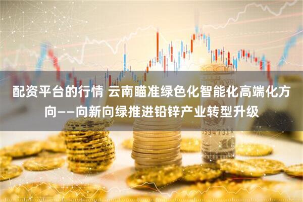 配资平台的行情 云南瞄准绿色化智能化高端化方向——向新向绿推进铅锌产业转型升级
