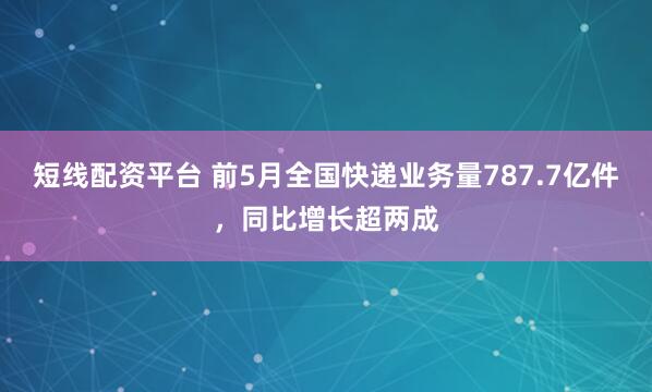 短线配资平台 前5月全国快递业务量787.7亿件，同比增长超两成