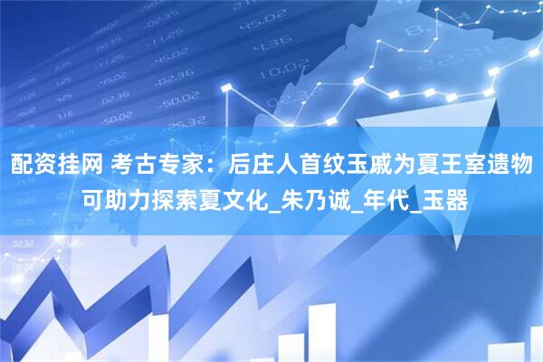 配资挂网 考古专家：后庄人首纹玉戚为夏王室遗物 可助力探索夏文化_朱乃诚_年代_玉器