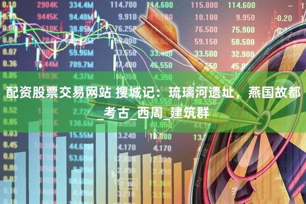 配资股票交易网站 搜城记：琉璃河遗址，燕国故都_考古_西周_建筑群