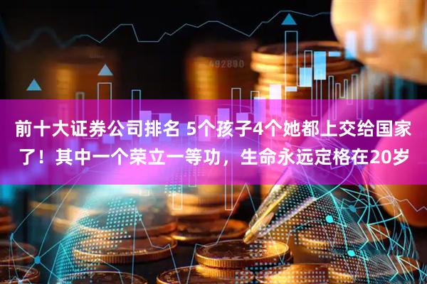 前十大证券公司排名 5个孩子4个她都上交给国家了！其中一个荣立一等功，生命永远定格在20岁
