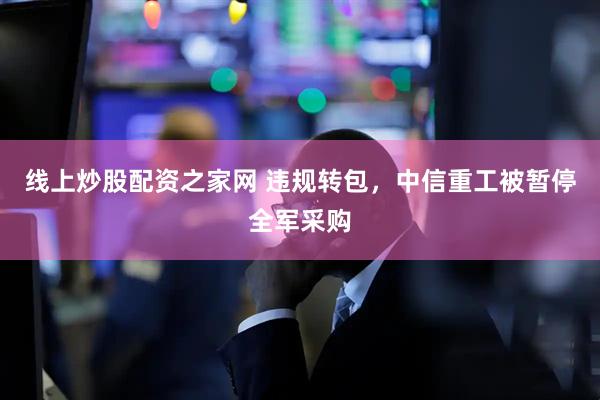 线上炒股配资之家网 违规转包，中信重工被暂停全军采购