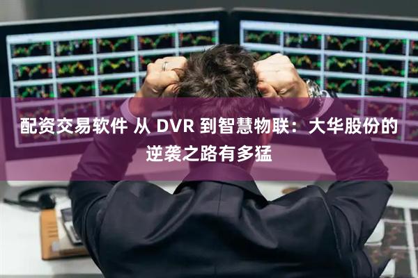 配资交易软件 从 DVR 到智慧物联：大华股份的逆袭之路有多猛