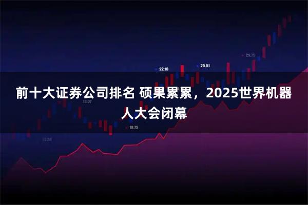 前十大证券公司排名 硕果累累，2025世界机器人大会闭幕