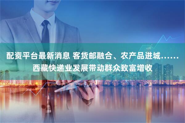 配资平台最新消息 客货邮融合、农产品进城……西藏快递业发展带动群众致富增收