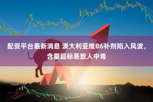 配资平台最新消息 澳大利亚维B6补剂陷入风波，含量超标易致人中毒
