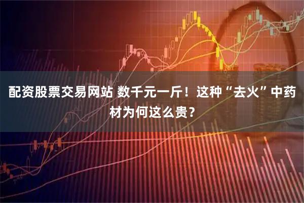配资股票交易网站 数千元一斤！这种“去火”中药材为何这么贵？