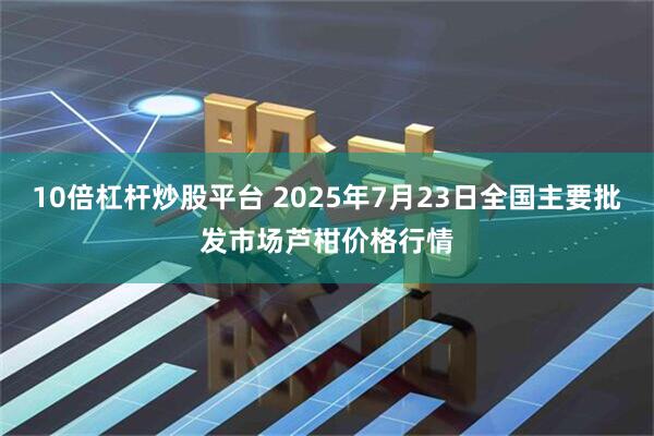 10倍杠杆炒股平台 2025年7月23日全国主要批发市场芦柑价格行情