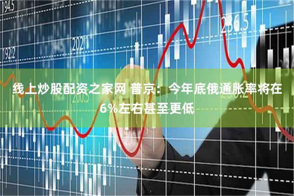 线上炒股配资之家网 普京：今年底俄通胀率将在6%左右甚至更低