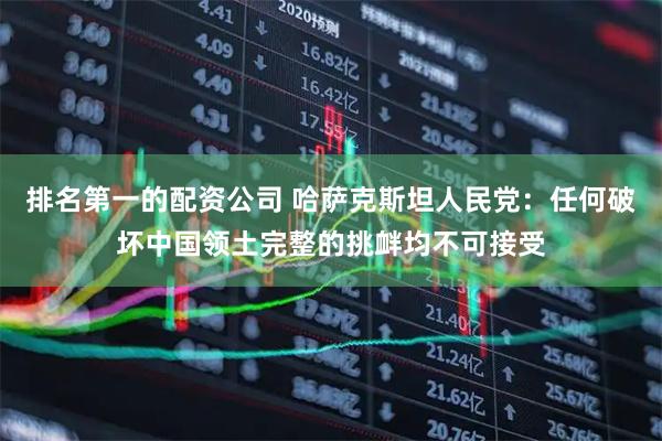排名第一的配资公司 哈萨克斯坦人民党：任何破坏中国领土完整的挑衅均不可接受