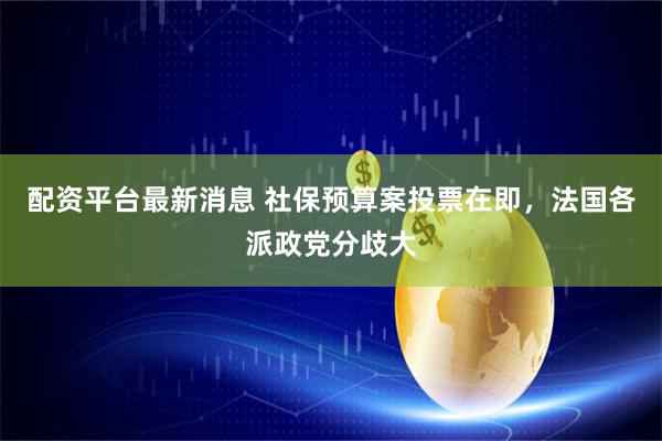 配资平台最新消息 社保预算案投票在即，法国各派政党分歧大