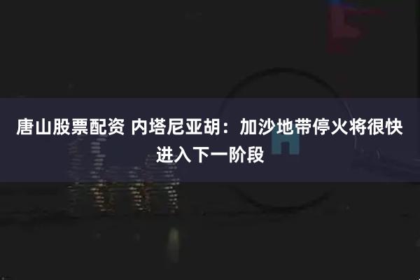 唐山股票配资 内塔尼亚胡：加沙地带停火将很快进入下一阶段