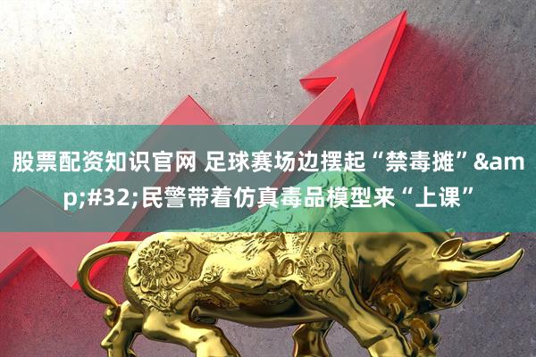 股票配资知识官网 足球赛场边摆起“禁毒摊” 民警带着仿真毒品模型来“上课”
