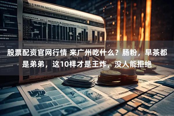 股票配资官网行情 来广州吃什么？肠粉，早茶都是弟弟，这10样才是王炸，没人能拒绝